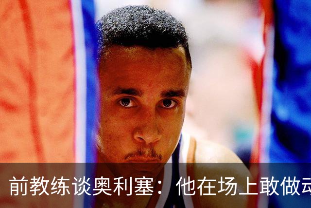 前教练谈奥利塞：他在场上敢做动作不怕丢球，上限无法预估